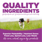 Quality Ingredients: Superior Palatability & Nutrient Dense – Feed less, spend less, less waste. No corn, wheat, soy or by-products.