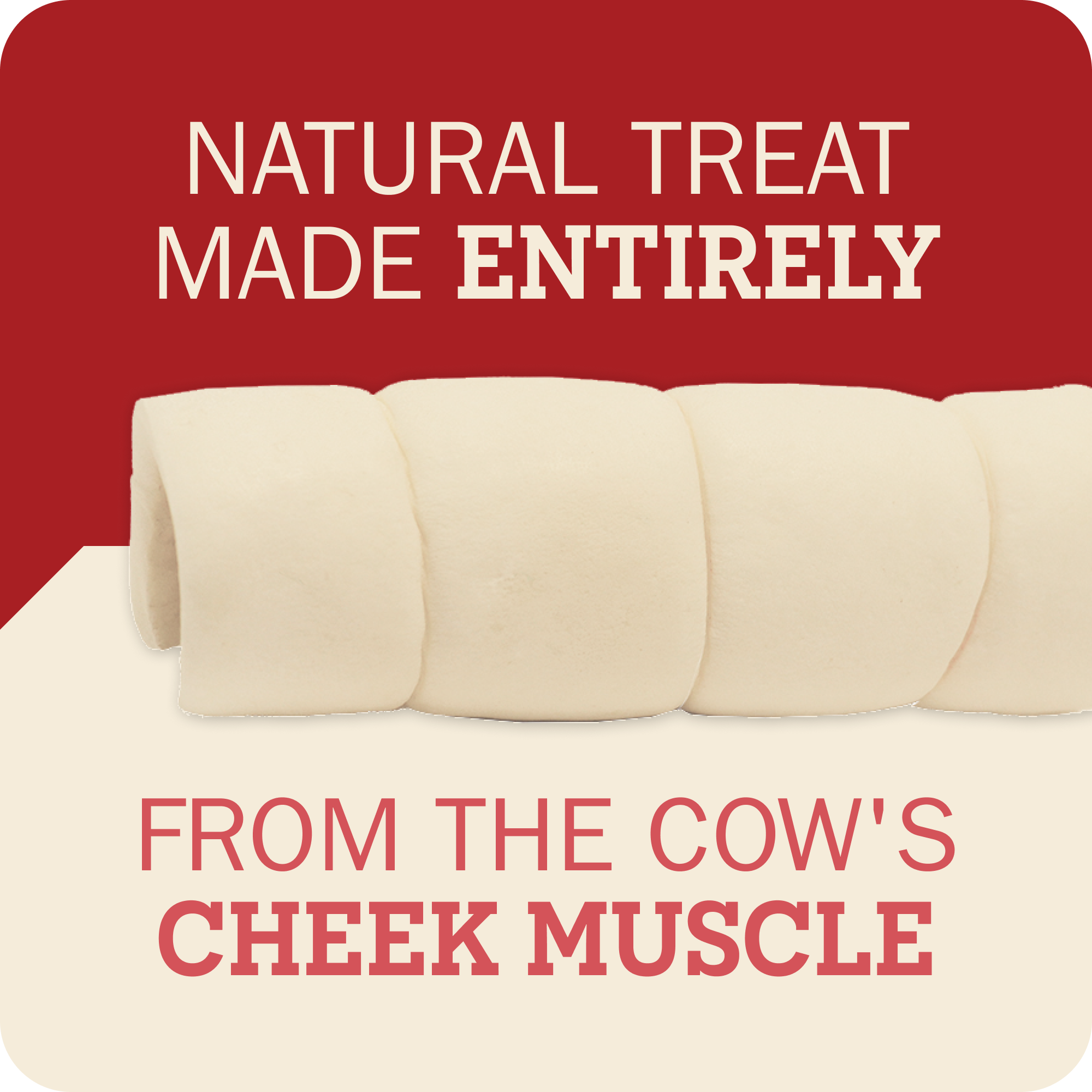A promotional graphic for cow cheek muscle treats, showing several pale cream cylindrical treats on a split red and cream background with text reading 'NATURAL TREAT MADE ENTIRELY' and 'FROM THE COW'S CHEEK MUSCLE'.